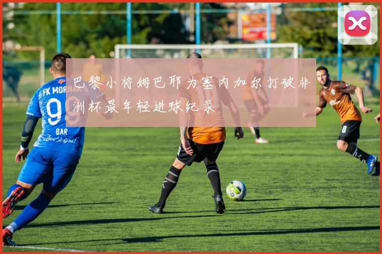 巴黎小将姆巴耶为塞内加尔打破非洲杯最年轻进球纪录