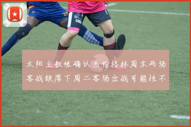 太阳主教练确认杰伦格林周末两场客战缺席下周二客场出战可能性不大