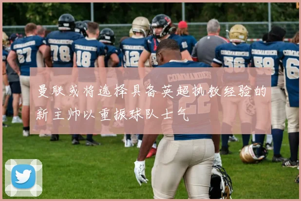 曼联或将选择具备英超执教经验的新主帅以重振球队士气