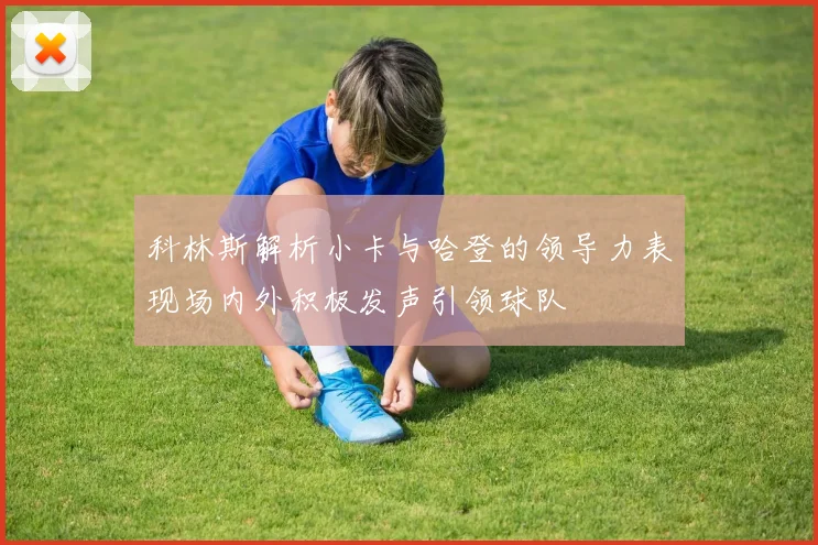 科林斯解析小卡与哈登的领导力表现场内外积极发声引领球队