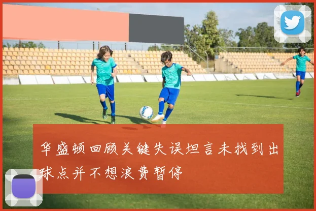华盛顿回顾关键失误坦言未找到出球点并不想浪费暂停