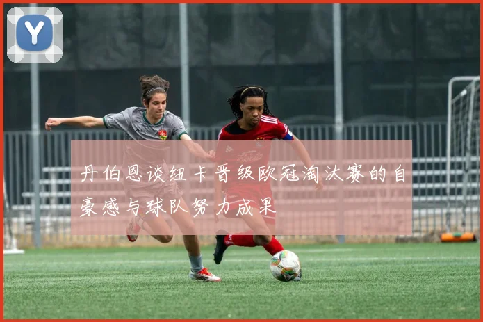 丹伯恩谈纽卡晋级欧冠淘汰赛的自豪感与球队努力成果