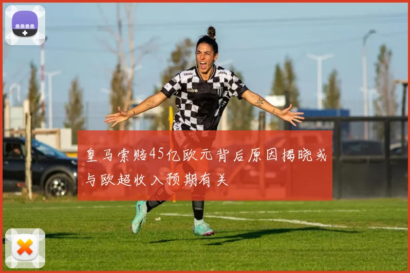 皇马索赔45亿欧元背后原因揭晓或与欧超收入预期有关