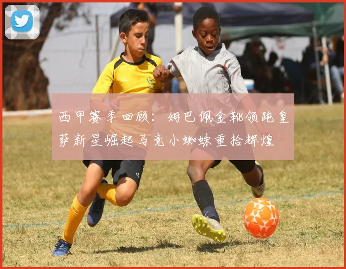 西甲赛季回顾：姆巴佩金靴领跑皇萨新星崛起马竞小蜘蛛重拾辉煌