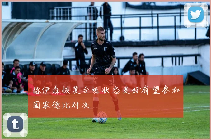 赫伊森恢复合练状态良好有望参加国家德比对决