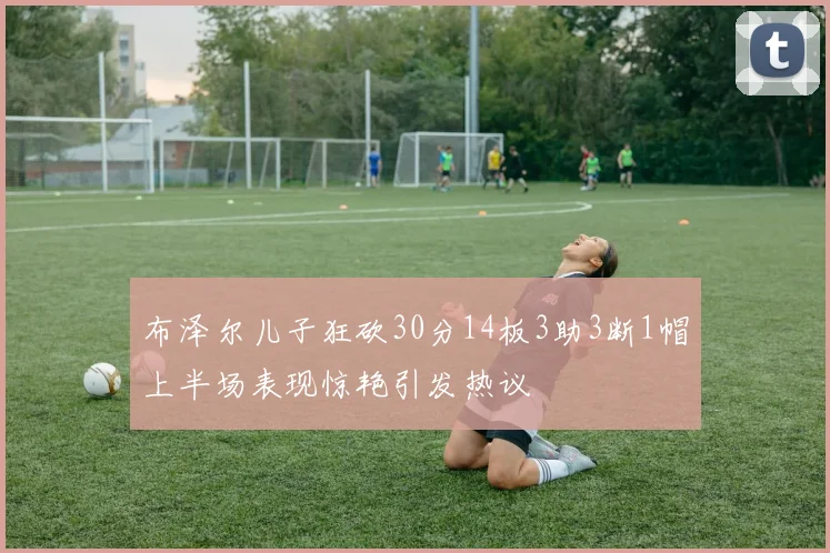 布泽尔儿子狂砍30分14板3助3断1帽上半场表现惊艳引发热议