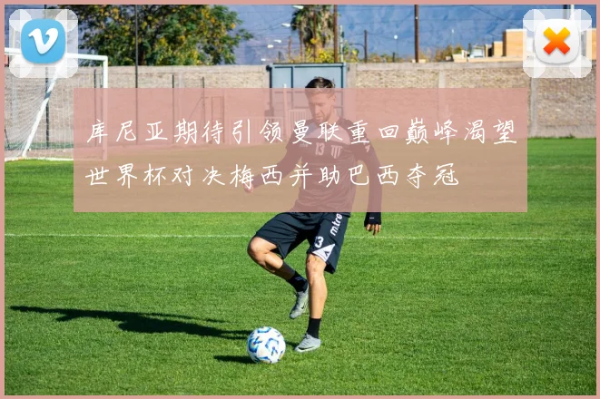 库尼亚期待引领曼联重回巅峰渴望世界杯对决梅西并助巴西夺冠