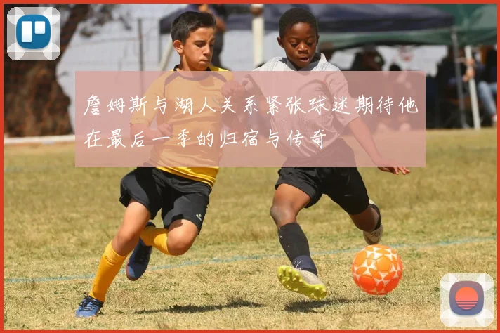 詹姆斯与湖人关系紧张球迷期待他在最后一季的归宿与传奇