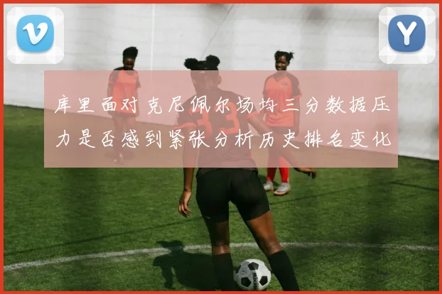 库里面对克尼佩尔场均三分数据压力是否感到紧张分析历史排名变化