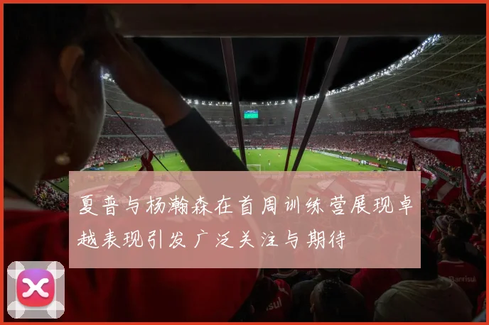 夏普与杨瀚森在首周训练营展现卓越表现引发广泛关注与期待