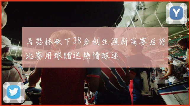 马瑟林砍下38分创生涯新高赛后将比赛用球赠送热情球迷