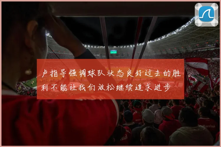 卢指导强调球队状态良好过去的胜利不能让我们放松继续追求进步