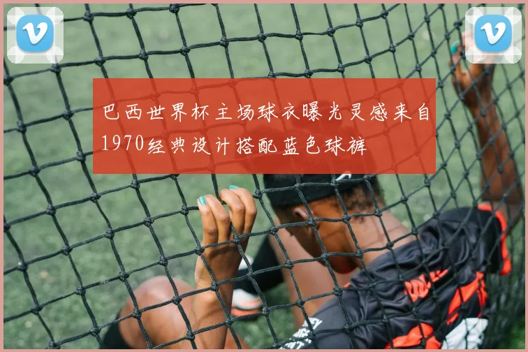 巴西世界杯主场球衣曝光灵感来自1970经典设计搭配蓝色球裤