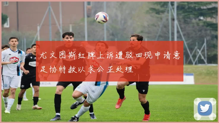 尤文图斯红牌上诉遭驳回现申请意足协特赦以求公正处理