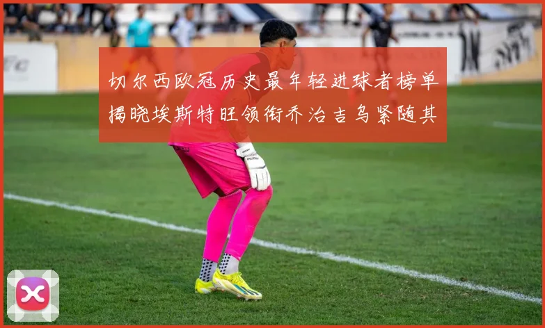 切尔西欧冠历史最年轻进球者榜单揭晓埃斯特旺领衔乔治吉乌紧随其后