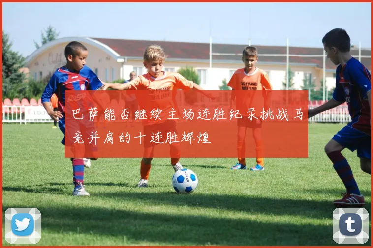 巴萨能否继续主场连胜纪录挑战马竞并肩的十连胜辉煌