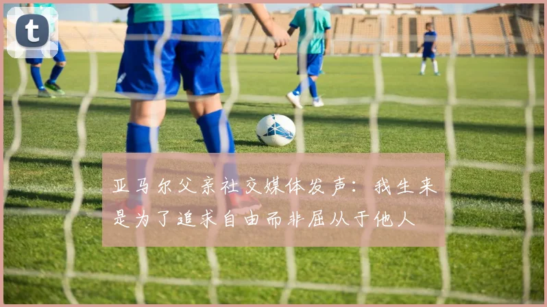 亚马尔父亲社交媒体发声：我生来是为了追求自由而非屈从于他人