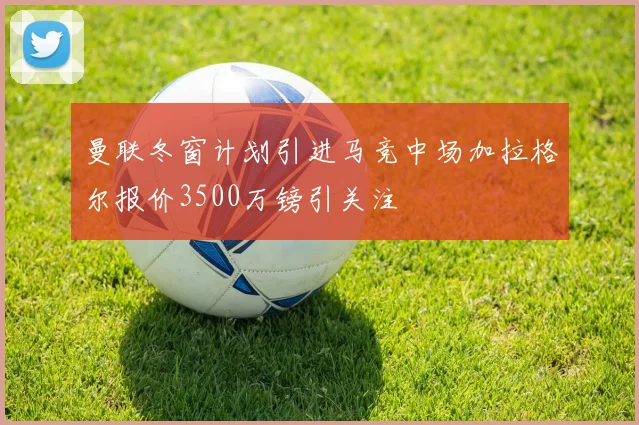曼联冬窗计划引进马竞中场加拉格尔报价3500万镑引关注