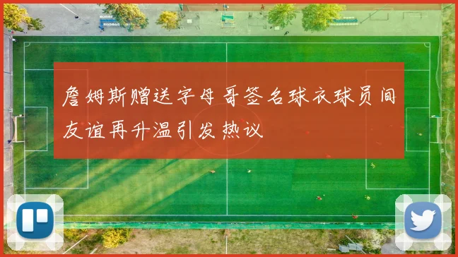 詹姆斯赠送字母哥签名球衣球员间友谊再升温引发热议