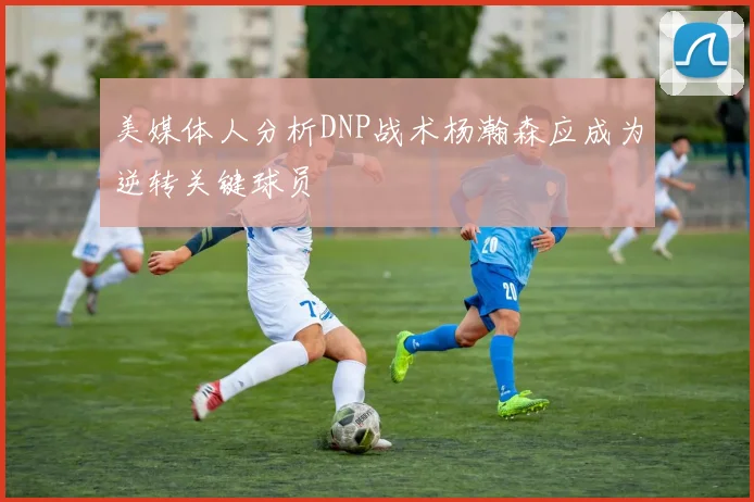 美媒体人分析DNP战术杨瀚森应成为逆转关键球员