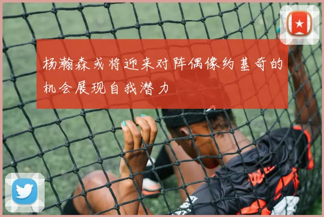 杨瀚森或将迎来对阵偶像约基奇的机会展现自我潜力
