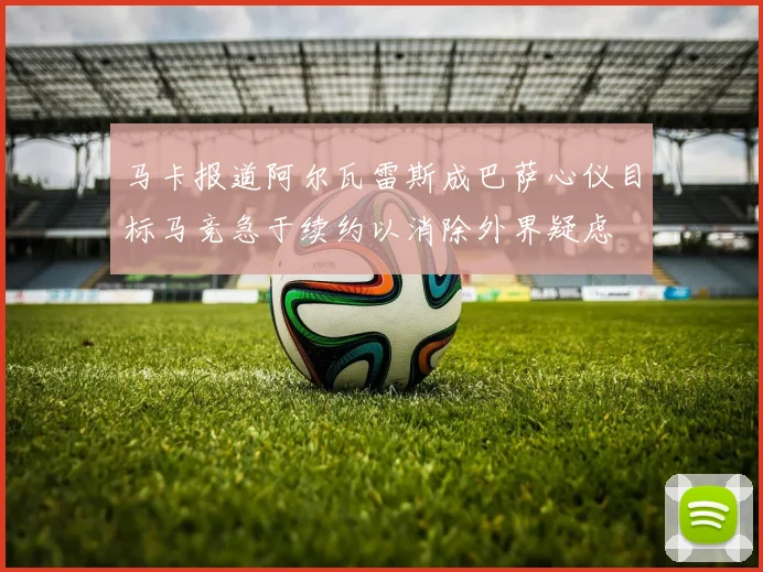 马卡报道阿尔瓦雷斯成巴萨心仪目标马竞急于续约以消除外界疑虑