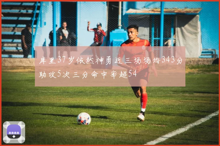 库里37岁依然神勇近三场场均343分助攻5次三分命中率超54