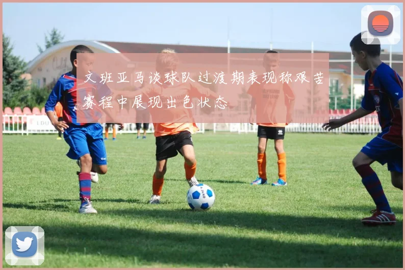 文班亚马谈球队过渡期表现称艰苦赛程中展现出色状态