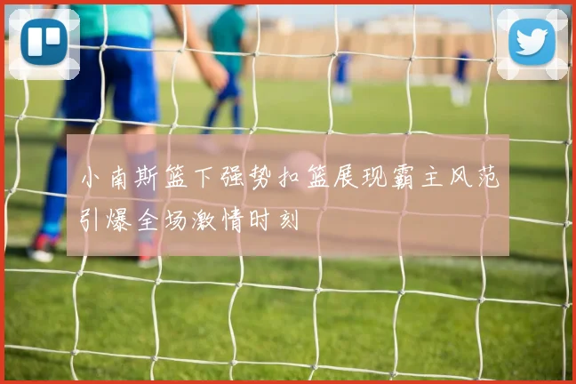 小南斯篮下强势扣篮展现霸主风范引爆全场激情时刻