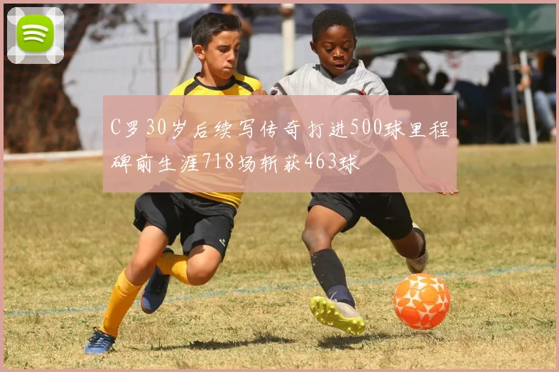 C罗30岁后续写传奇打进500球里程碑前生涯718场斩获463球