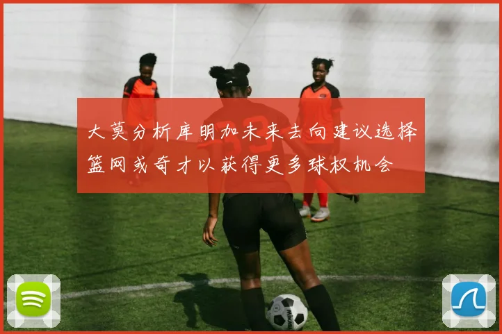 大莫分析库明加未来去向建议选择篮网或奇才以获得更多球权机会