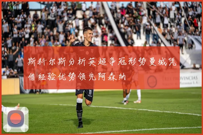斯科尔斯分析英超争冠形势曼城凭借经验优势领先阿森纳