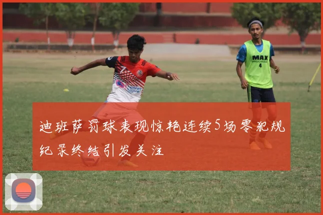 迪班萨罚球表现惊艳连续5场零犯规纪录终结引发关注