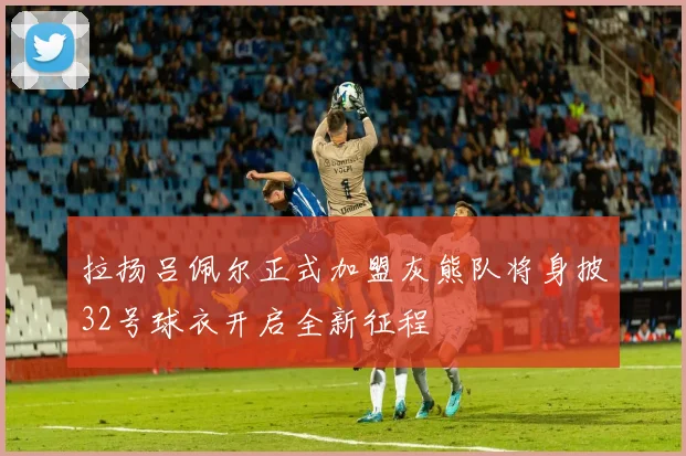 拉扬吕佩尔正式加盟灰熊队将身披32号球衣开启全新征程